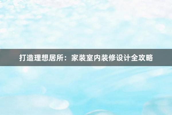 打造理想居所：家装室内装修设计全攻略